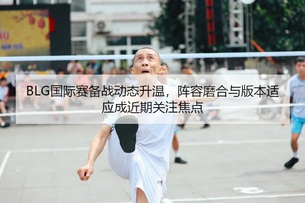 BLG国际赛备战动态升温，阵容磨合与版本适应成近期关注焦点